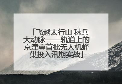 飞越太行山 秣兵大动脉——轨道上的京津冀首批无人机蜂巢投入汛期实战