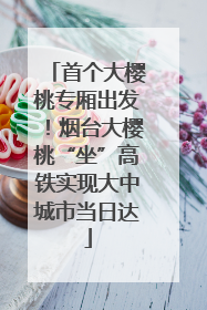 首个大樱桃专厢出发！烟台大樱桃“坐”高铁实现大中城市当日达