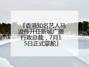 香港知名艺人马浚伟升任新城广播行政总裁，7月15日正式掌舵