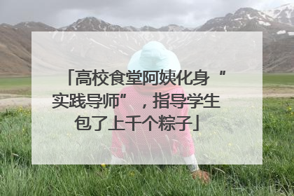 高校食堂阿姨化身“实践导师”，指导学生包了上千个粽子