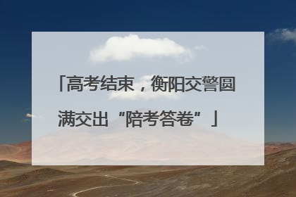 高考结束，衡阳交警圆满交出“陪考答卷”