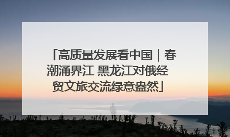 高质量发展看中国｜春潮涌界江 黑龙江对俄经贸文旅交流绿意盎然