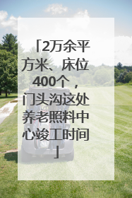 2万余平方米、床位400个，门头沟这处养老照料中心竣工时间