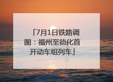 7月1日铁路调图：福州至德化首开动车组列车