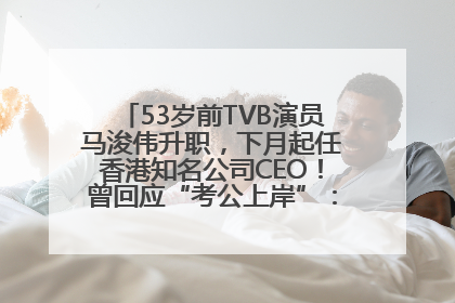 53岁前TVB演员马浚伟升职，下月起任香港知名公司CEO！曾回应“考公上岸”：真不是公务员