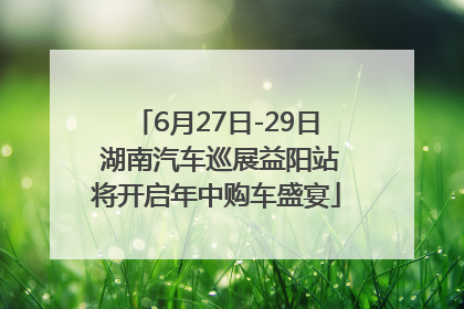 6月27日-29日 湖南汽车巡展益阳站将开启年中购车盛宴