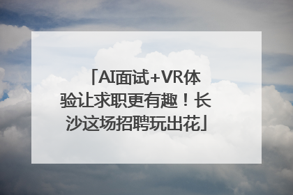 AI面试+VR体验让求职更有趣！长沙这场招聘玩出花