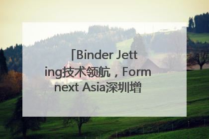 Binder Jetting技术领航，Formnext Asia深圳增材展解锁产业新动能